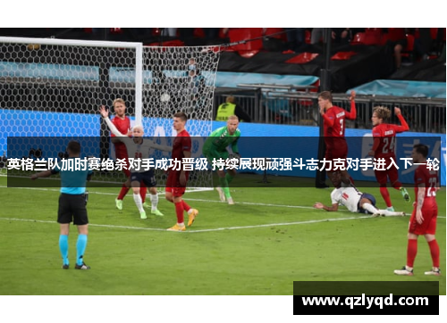英格兰队加时赛绝杀对手成功晋级 持续展现顽强斗志力克对手进入下一轮