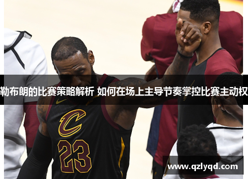 勒布朗的比赛策略解析 如何在场上主导节奏掌控比赛主动权