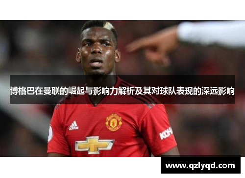 博格巴在曼联的崛起与影响力解析及其对球队表现的深远影响