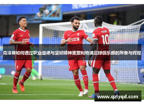 克洛普如何通过职业道德与坚韧精神重塑利物浦足球俱乐部的形象与辉煌