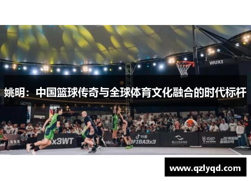 姚明：中国篮球传奇与全球体育文化融合的时代标杆