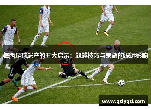 梅西足球遗产的五大启示：超越技巧与荣耀的深远影响