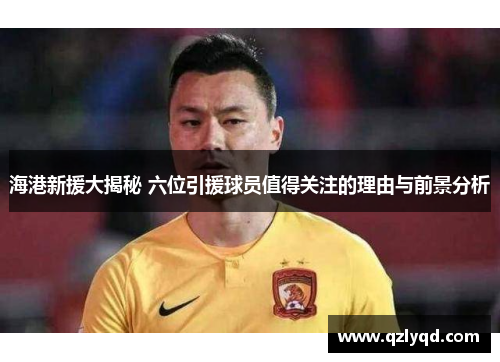 海港新援大揭秘 六位引援球员值得关注的理由与前景分析