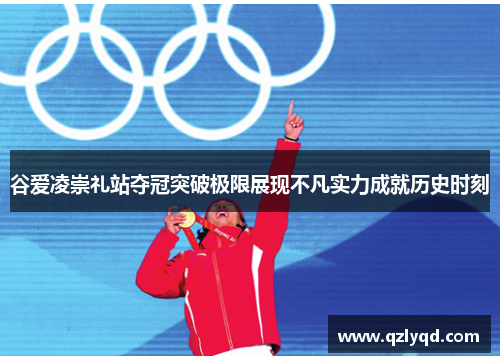 谷爱凌崇礼站夺冠突破极限展现不凡实力成就历史时刻 谷爱凌崇礼站夺冠突破极限展现不凡实力成就历史时刻